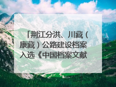 荆江分洪、川藏（康藏）公路建设档案入选《中国档案文献遗产名录》