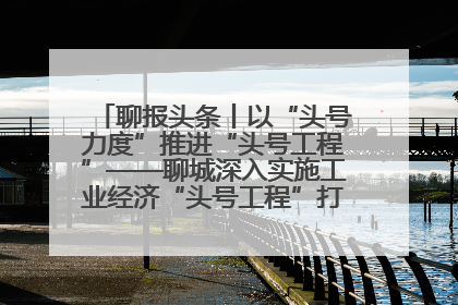 聊报头条丨以“头号力度”推进“头号工程”——聊城深入实施工业经济“头号工程”打造经济发展强引擎