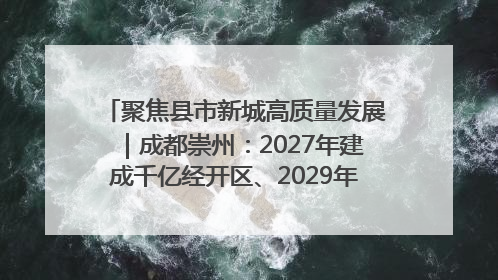 聚焦县市新城高质量发展｜成都崇州：2027年建成千亿经开区、2029年GDP突破750亿元