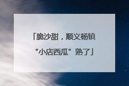 脆沙甜，顺义杨镇“小店西瓜”熟了