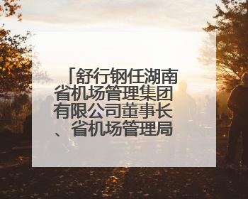 舒行钢任湖南省机场管理集团有限公司董事长、省机场管理局局长