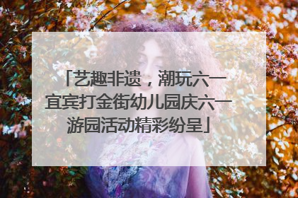艺趣非遗，潮玩六一 宜宾打金街幼儿园庆六一游园活动精彩纷呈