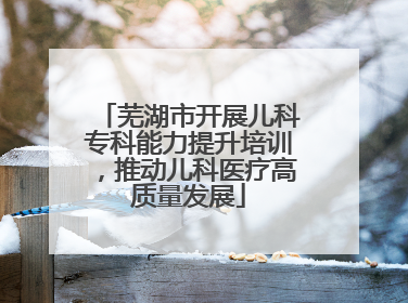 芜湖市开展儿科专科能力提升培训，推动儿科医疗高质量发展