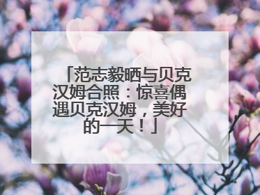 范志毅晒与贝克汉姆合照：惊喜偶遇贝克汉姆，美好的一天！