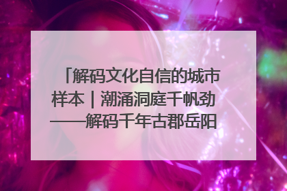解码文化自信的城市样本｜潮涌洞庭千帆劲——解码千年古郡岳阳的文化自信样本