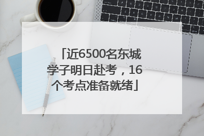 近6500名东城学子明日赴考，16个考点准备就绪