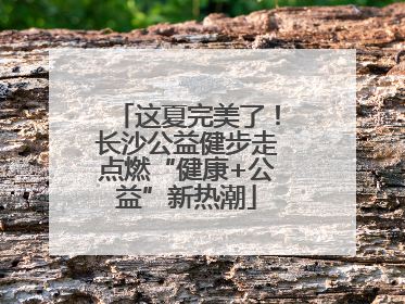 这夏完美了！长沙公益健步走点燃“健康+公益”新热潮