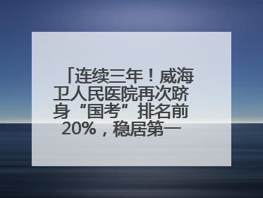 连续三年！威海卫人民医院再次跻身“国考”排名前20%，稳居第一方阵！
