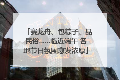 赛龙舟、包粽子、品民俗……临近端午 各地节日氛围愈发浓厚