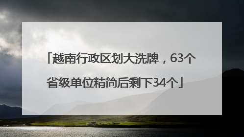 越南行政区划大洗牌，63个省级单位精简后剩下34个