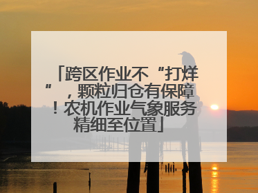 跨区作业不“打烊”，颗粒归仓有保障！农机作业气象服务精细至位置
