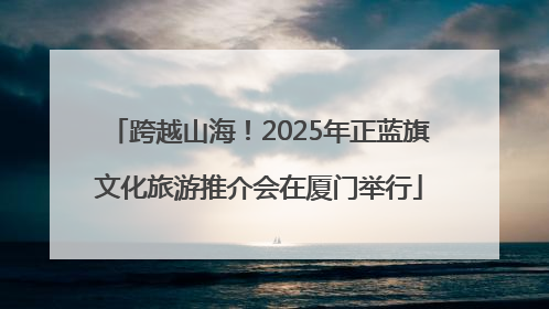 跨越山海！2025年正蓝旗文化旅游推介会在厦门举行