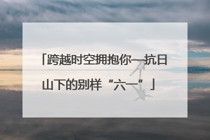 跨越时空拥抱你—抗日山下的别样“六一”