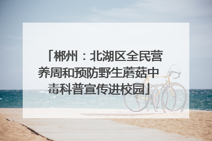 郴州：北湖区全民营养周和预防野生蘑菇中毒科普宣传进校园