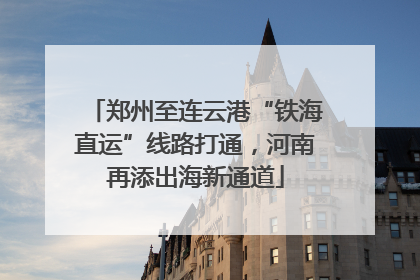 郑州至连云港“铁海直运”线路打通，河南再添出海新通道
