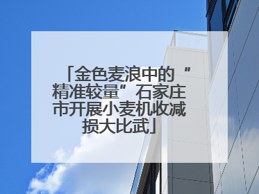 金色麦浪中的“精准较量”石家庄市开展小麦机收减损大比武