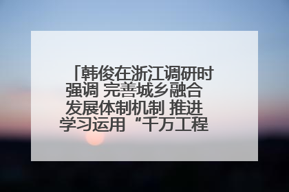 韩俊在浙江调研时强调 完善城乡融合发展体制机制 推进学习运用“千万工程”经验走深走实