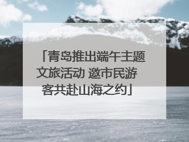 青岛推出端午主题文旅活动 邀市民游客共赴山海之约