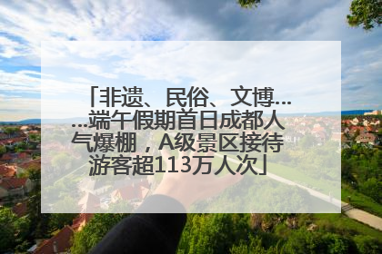 非遗、民俗、文博……端午假期首日成都人气爆棚，A级景区接待游客超113万人次