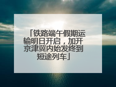 铁路端午假期运输明日开启，加开京津冀内始发终到短途列车
