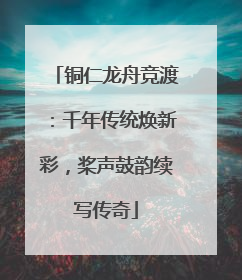 铜仁龙舟竞渡：千年传统焕新彩，桨声鼓韵续写传奇