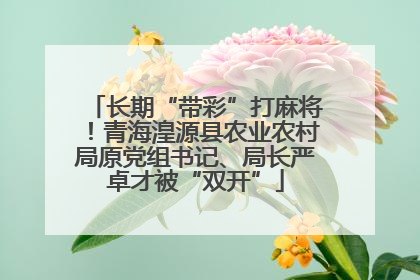 长期“带彩”打麻将！青海湟源县农业农村局原党组书记、局长严卓才被“双开”