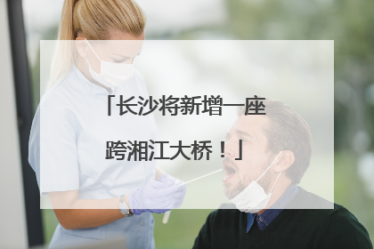 长沙将新增一座跨湘江大桥！