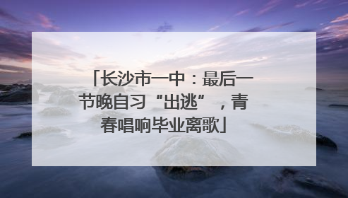 长沙市一中：最后一节晚自习“出逃”，青春唱响毕业离歌