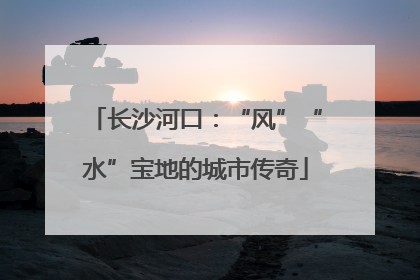 长沙河口：“风”“水”宝地的城市传奇