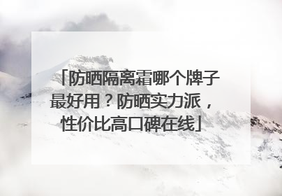 防晒隔离霜哪个牌子最好用？防晒实力派，性价比高口碑在线