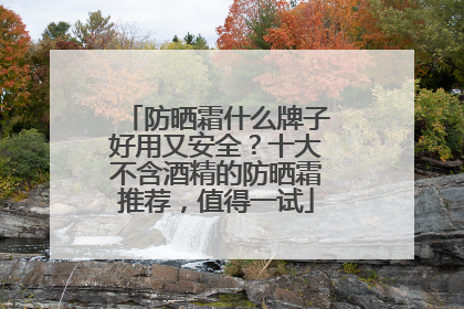 防晒霜什么牌子好用又安全？十大不含酒精的防晒霜推荐，值得一试