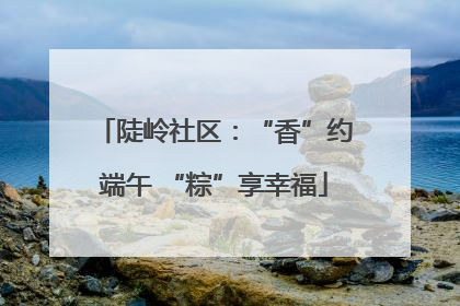 陡岭社区：“香”约端午 “粽”享幸福
