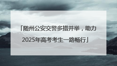 随州公安交警多措并举，助力2025年高考考生一路畅行