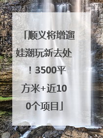 顺义将增遛娃潮玩新去处！3500平方米+近100个项目