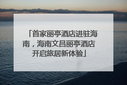 首家丽亭酒店进驻海南，海南文昌丽亭酒店开启旅居新体验