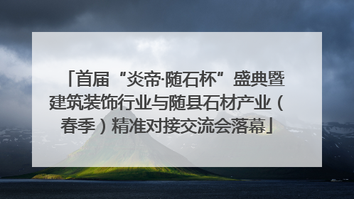 首届“炎帝·随石杯”盛典暨建筑装饰行业与随县石材产业（春季）精准对接交流会落幕