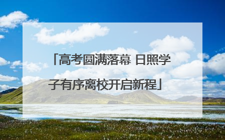高考圆满落幕 日照学子有序离校开启新程