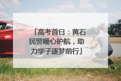 高考首日：黄石民警暖心护航，助力学子逐梦前行