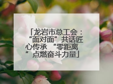 龙岩市总工会：“面对面”共话匠心传承 “零距离”点燃奋斗力量