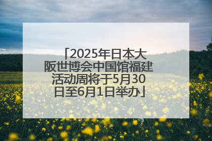 2025年日本大阪世博会中国馆福建活动周将于5月30日至6月1日举办