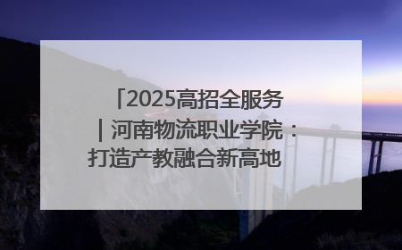 2025高招全服务｜河南物流职业学院：打造产教融合新高地 推动高质量快速发展