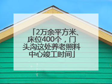 2万余平方米、床位400个，门头沟这处养老照料中心竣工时间