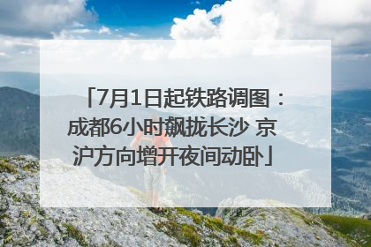 7月1日起铁路调图：成都6小时飙拢长沙 京沪方向增开夜间动卧
