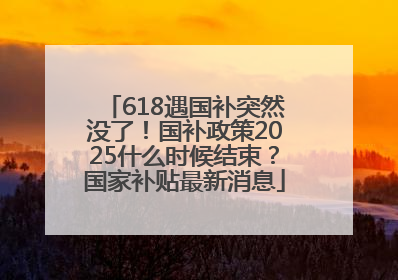 618遇国补突然没了！国补政策2025什么时候结束？国家补贴最新消息