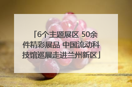 6个主题展区 50余件精彩展品 中国流动科技馆巡展走进兰州新区