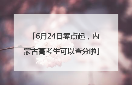 6月24日零点起，内蒙古高考生可以查分啦