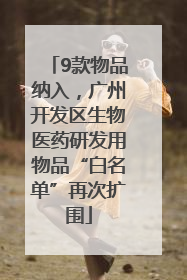 9款物品纳入，广州开发区生物医药研发用物品“白名单”再次扩围